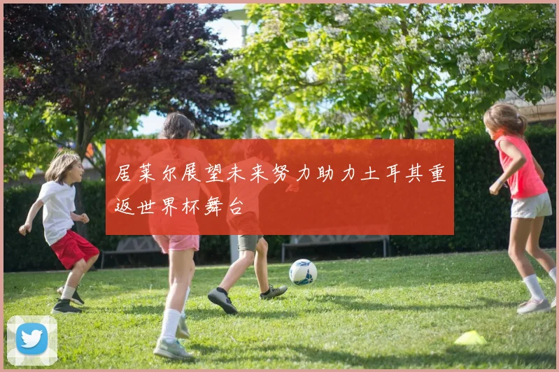 居莱尔展望未来努力助力土耳其重返世界杯舞台