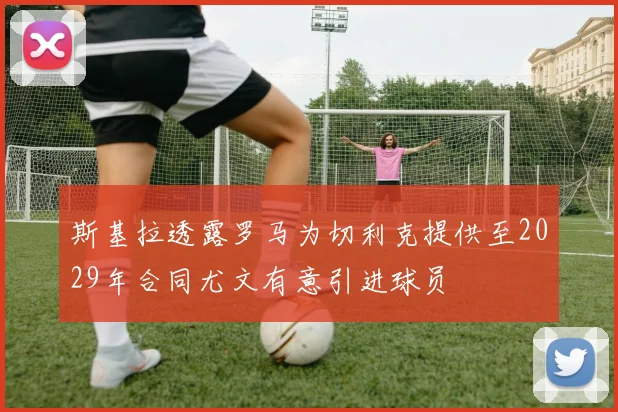斯基拉透露罗马为切利克提供至2029年合同尤文有意引进球员