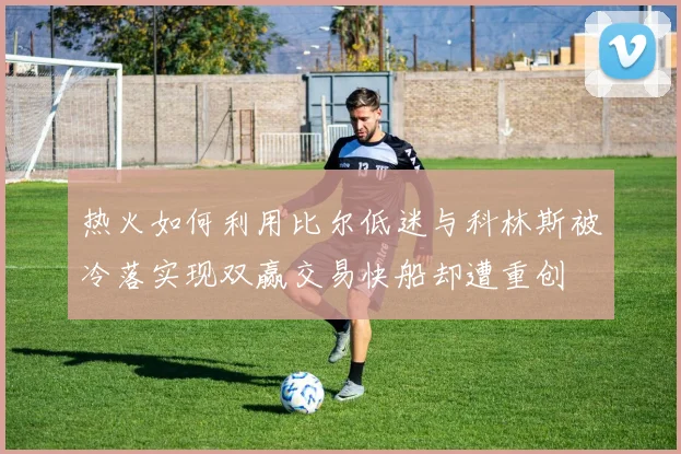 热火如何利用比尔低迷与科林斯被冷落实现双赢交易快船却遭重创