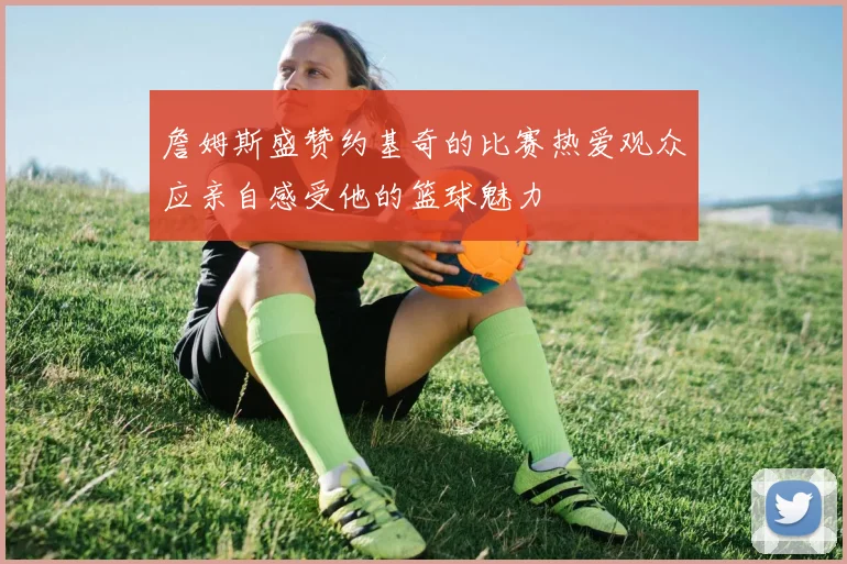 詹姆斯盛赞约基奇的比赛热爱观众应亲自感受他的篮球魅力
