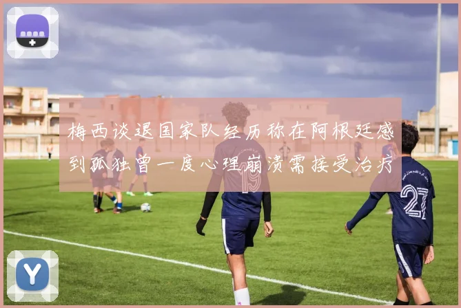 梅西谈退国家队经历称在阿根廷感到孤独曾一度心理崩溃需接受治疗