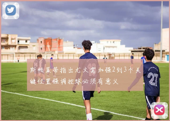 斯帕莱蒂指出尤文需加强2到3个关键位置强调控球必须有意义