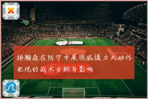 杨瀚森在防守中展现威慑力大动作犯规的战术分析与影响