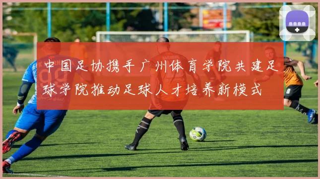 中国足协携手广州体育学院共建足球学院推动足球人才培养新模式