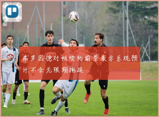 弗罗因德对帕续约前景表示乐观预计不会无限期拖延