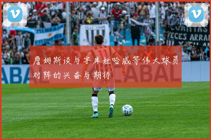 詹姆斯谈与字库杜哈威等伟大球员对阵的兴奋与期待