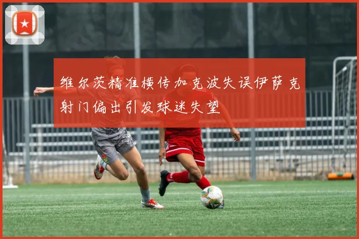 维尔茨精准横传加克波失误伊萨克射门偏出引发球迷失望