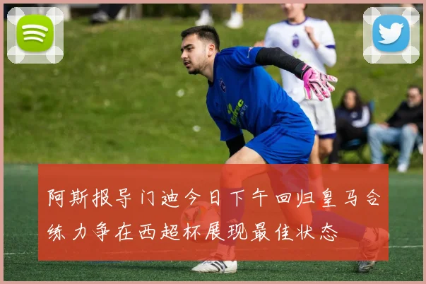 阿斯报导门迪今日下午回归皇马合练力争在西超杯展现最佳状态